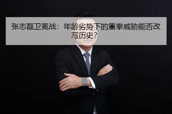 张志磊卫冕战：年龄劣势下的重拳威胁能否改写历史？
