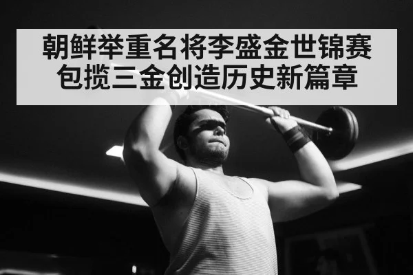 朝鲜举重名将李盛金世锦赛包揽三金创造历史新篇章