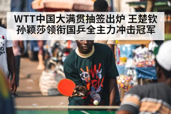 WTT中国大满贯抽签出炉 王楚钦孙颖莎领衔国乒全主力冲击冠军
